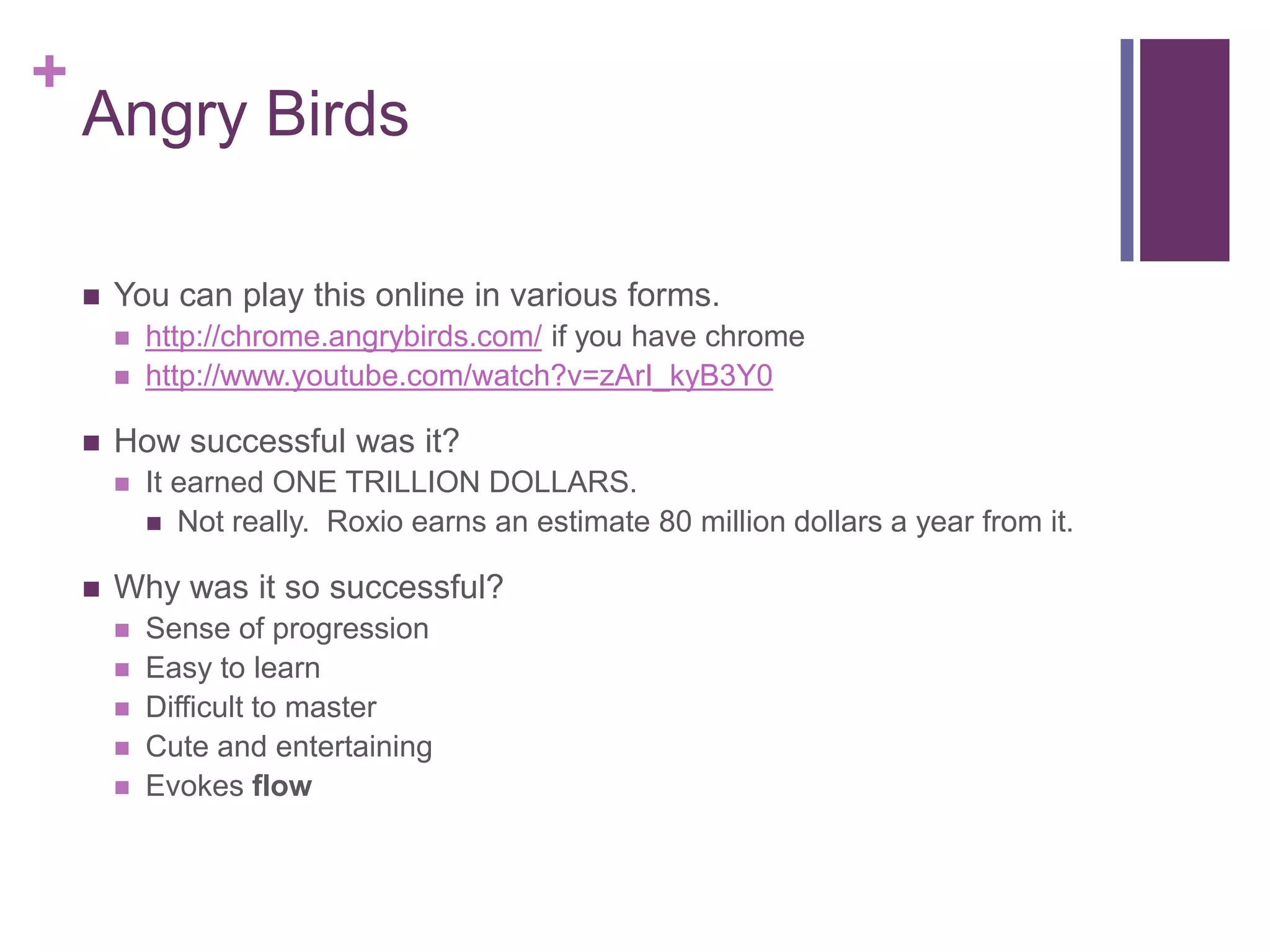 +

Angry Birds


You can play this online in various forms.





How successful was it?




http://chrome.angrybirds.com/ if you have chrome
http://www.youtube.com/watch?v=zArI_kyB3Y0

It earned ONE TRILLION DOLLARS.
 Not really. Roxio earns an estimate 80 million dollars a year from it.

Why was it so successful?






Sense of progression
Easy to learn
Difficult to master
Cute and entertaining
Evokes flow

 