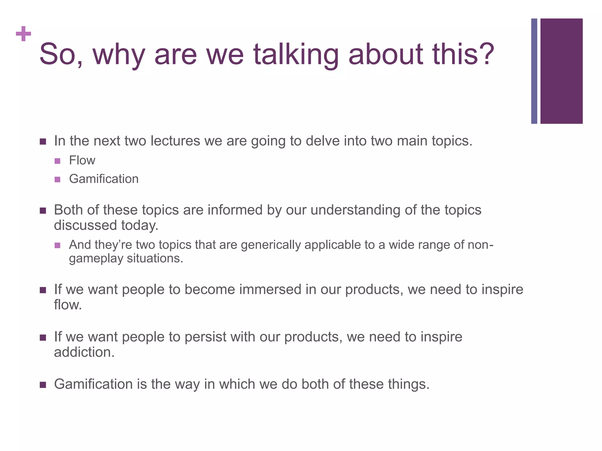 +

So, why are we talking about this?


In the next two lectures we are going to delve into two main topics.





Flow
Gamification

Both of these topics are informed by our understanding of the topics
discussed today.


And they’re two topics that are generically applicable to a wide range of nongameplay situations.



If we want people to become immersed in our products, we need to inspire
flow.



If we want people to persist with our products, we need to inspire
addiction.



Gamification is the way in which we do both of these things.

 
