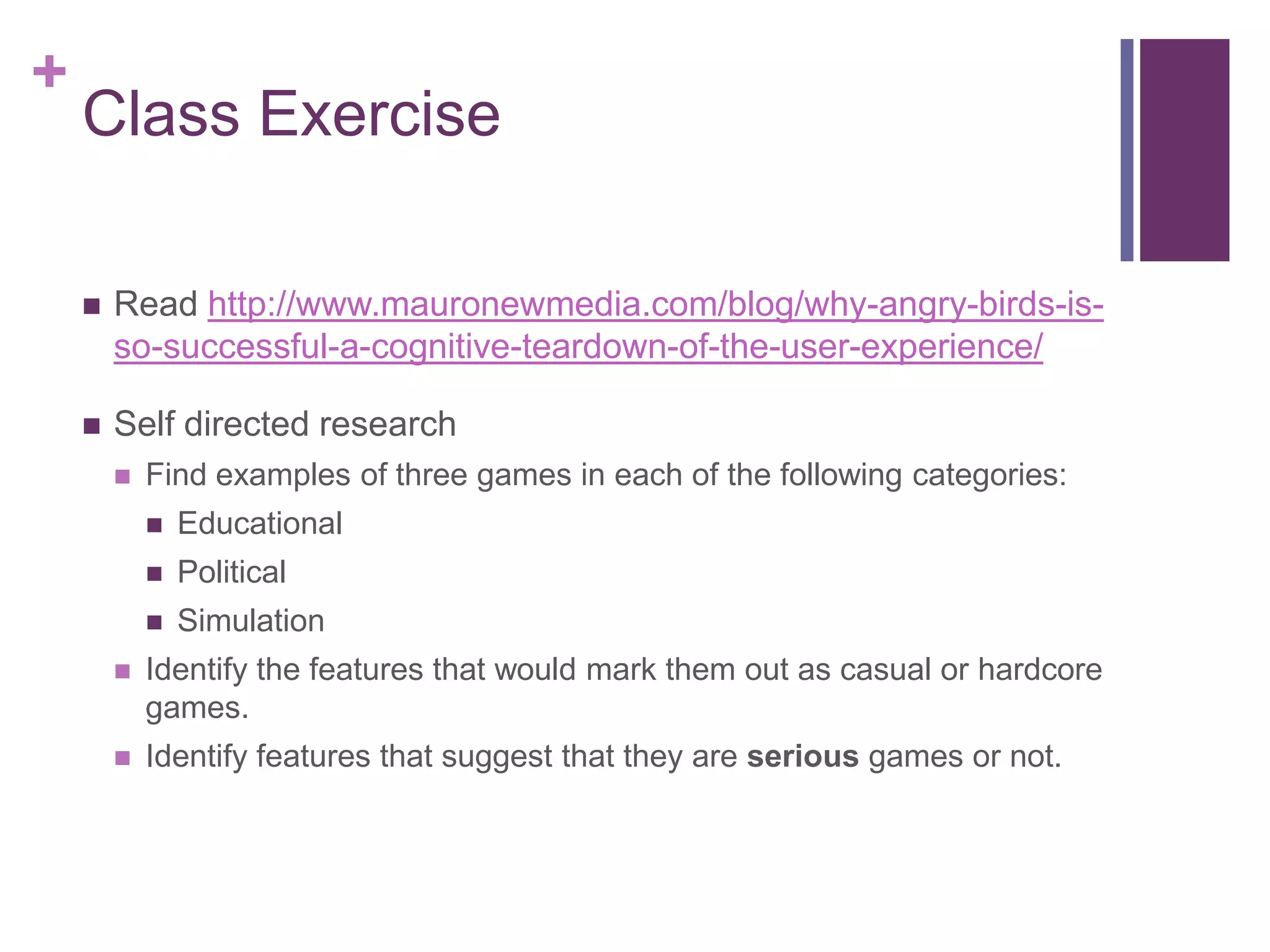 +

Class Exercise


Read http://www.mauronewmedia.com/blog/why-angry-birds-isso-successful-a-cognitive-teardown-of-the-user-experience/



Self directed research


Find examples of three games in each of the following categories:


Educational



Political



Simulation



Identify the features that would mark them out as casual or hardcore
games.



Identify features that suggest that they are serious games or not.

 