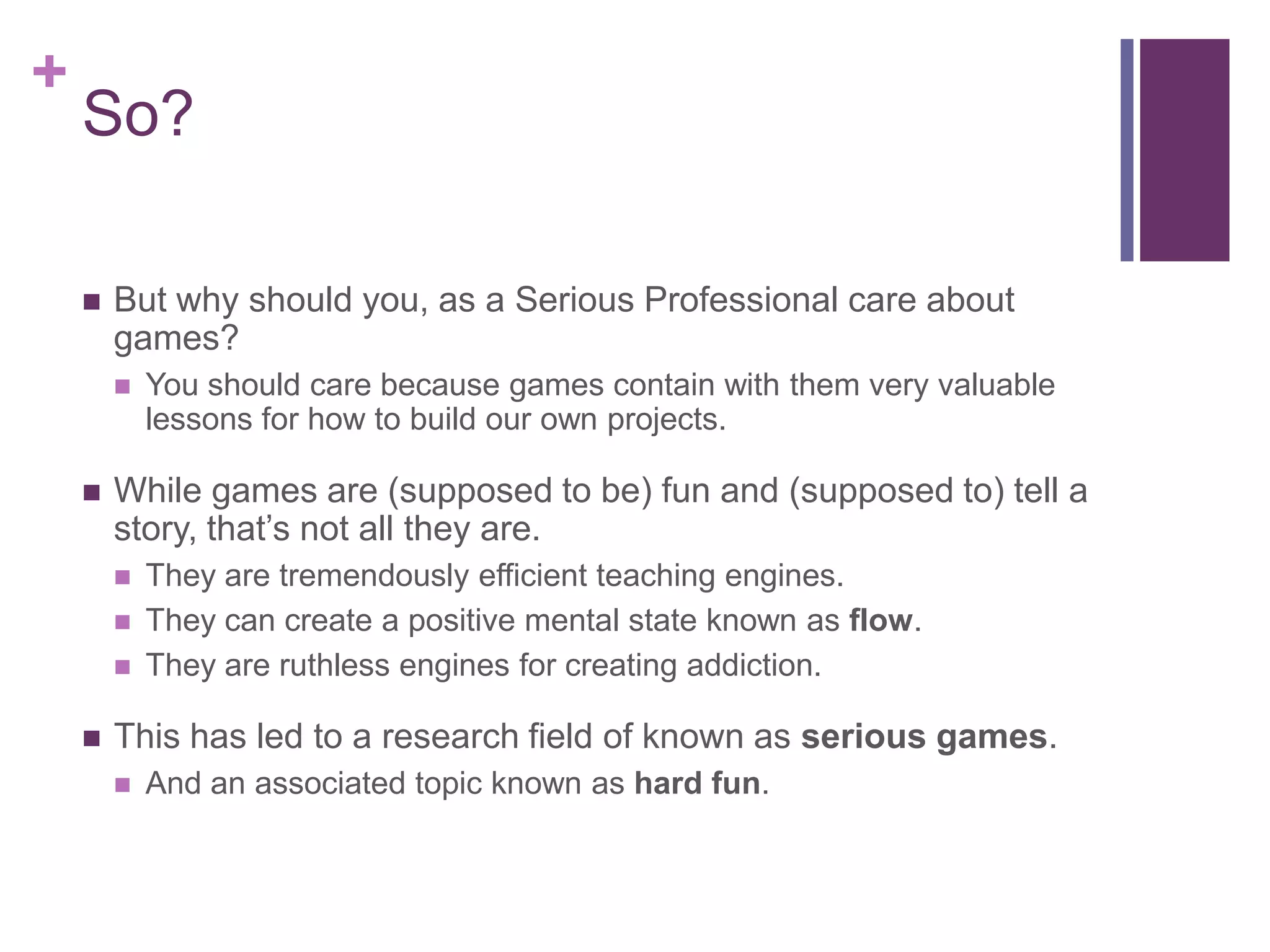 +

So?


But why should you, as a Serious Professional care about
games?




While games are (supposed to be) fun and (supposed to) tell a
story, that’s not all they are.






You should care because games contain with them very valuable
lessons for how to build our own projects.

They are tremendously efficient teaching engines.
They can create a positive mental state known as flow.
They are ruthless engines for creating addiction.

This has led to a research field of known as serious games.


And an associated topic known as hard fun.

 