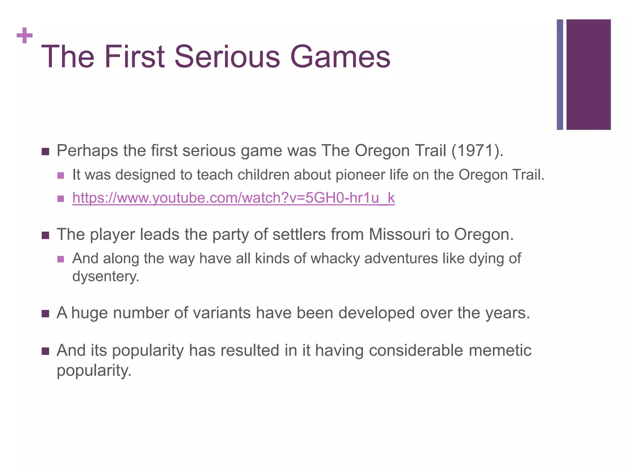 +

The First Serious Games


Perhaps the first serious game was The Oregon Trail (1971).





It was designed to teach children about pioneer life on the Oregon Trail.
https://www.youtube.com/watch?v=5GH0-hr1u_k

The player leads the party of settlers from Missouri to Oregon.


And along the way have all kinds of whacky adventures like dying of
dysentery.



A huge number of variants have been developed over the years.



And its popularity has resulted in it having considerable memetic
popularity.

 