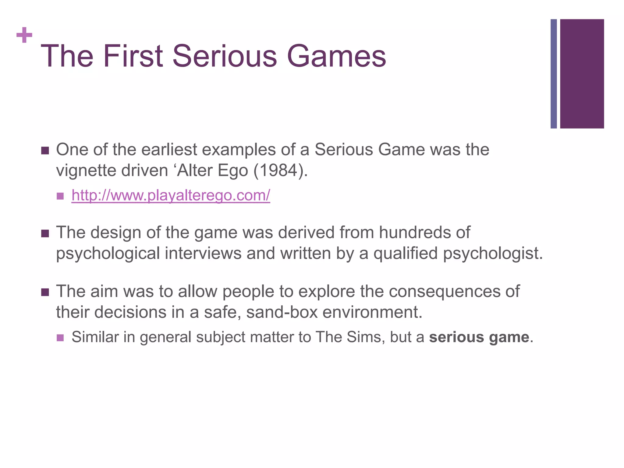 +

The First Serious Games


One of the earliest examples of a Serious Game was the
vignette driven ‘Alter Ego (1984).


http://www.playalterego.com/



The design of the game was derived from hundreds of
psychological interviews and written by a qualified psychologist.



The aim was to allow people to explore the consequences of
their decisions in a safe, sand-box environment.


Similar in general subject matter to The Sims, but a serious game.

 