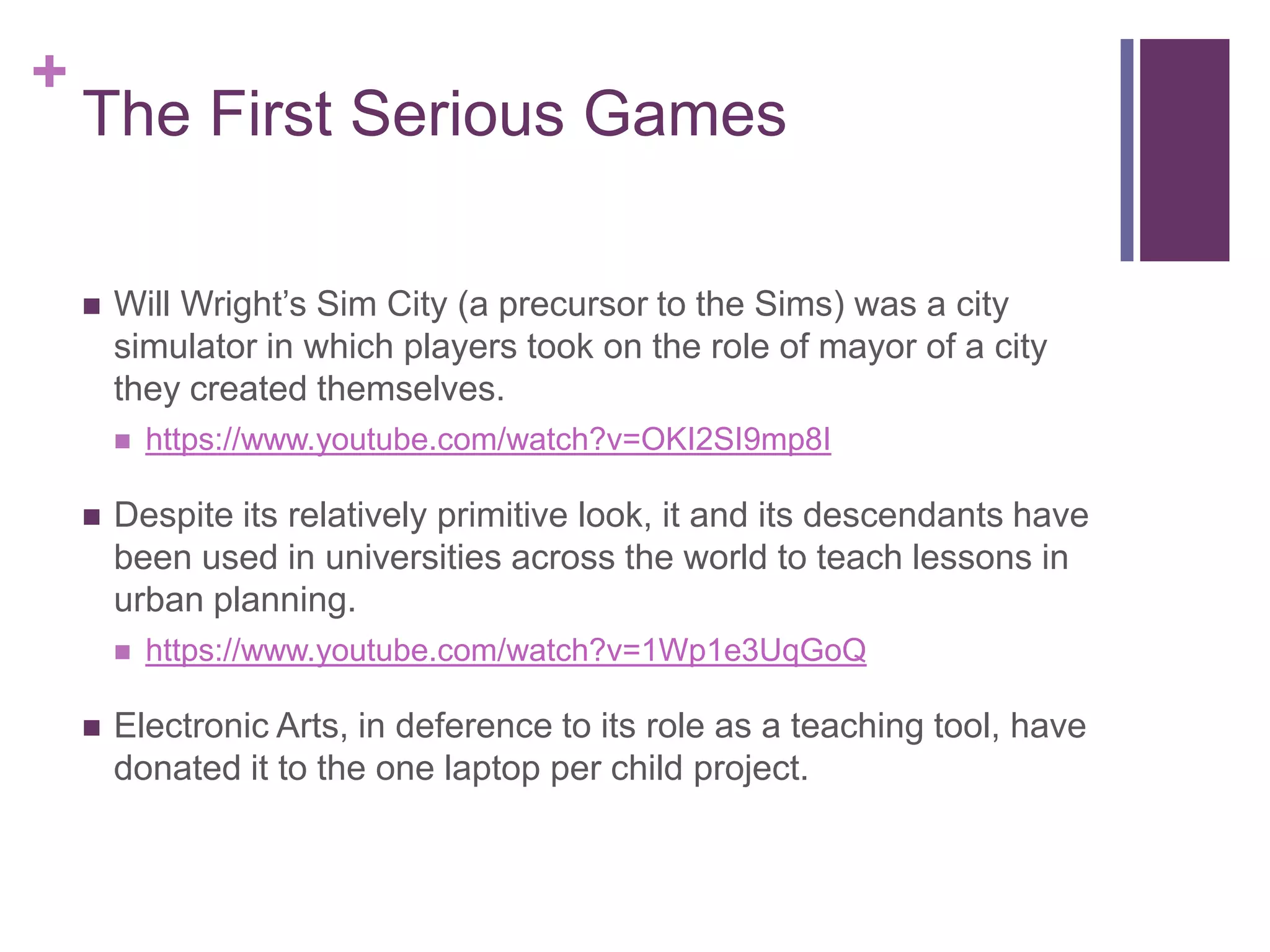 +

The First Serious Games


Will Wright’s Sim City (a precursor to the Sims) was a city
simulator in which players took on the role of mayor of a city
they created themselves.




Despite its relatively primitive look, it and its descendants have
been used in universities across the world to teach lessons in
urban planning.




https://www.youtube.com/watch?v=OKI2SI9mp8I

https://www.youtube.com/watch?v=1Wp1e3UqGoQ

Electronic Arts, in deference to its role as a teaching tool, have
donated it to the one laptop per child project.

 