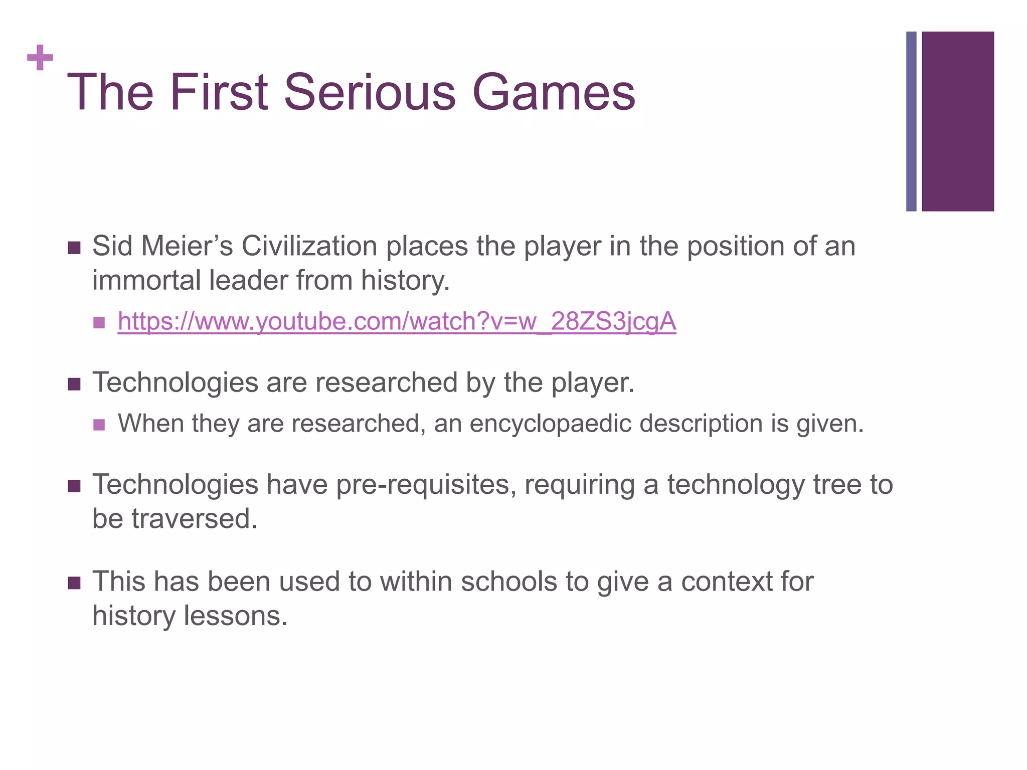 +

The First Serious Games


Sid Meier’s Civilization places the player in the position of an
immortal leader from history.




https://www.youtube.com/watch?v=w_28ZS3jcgA

Technologies are researched by the player.


When they are researched, an encyclopaedic description is given.



Technologies have pre-requisites, requiring a technology tree to
be traversed.



This has been used to within schools to give a context for
history lessons.

 