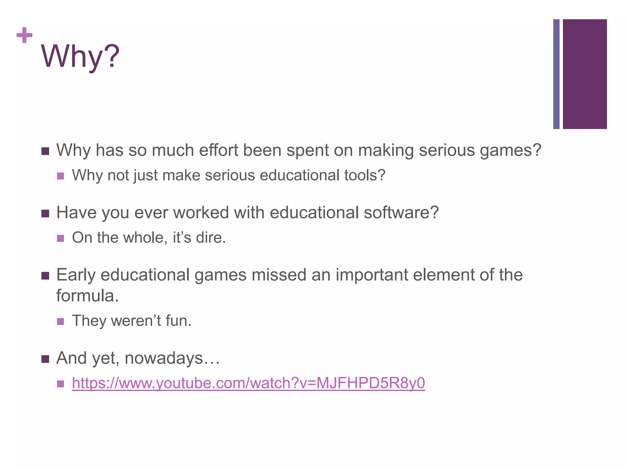 +

Why?


Why has so much effort been spent on making serious games?




Have you ever worked with educational software?




On the whole, it’s dire.

Early educational games missed an important element of the
formula.




Why not just make serious educational tools?

They weren’t fun.

And yet, nowadays…


https://www.youtube.com/watch?v=MJFHPD5R8y0

 