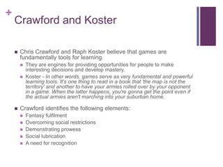 +

Crawford and Koster


Chris Crawford and Raph Koster believe that games are
fundamentally tools for learning.





...