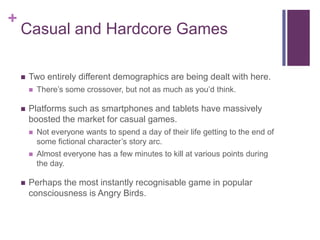+

Casual and Hardcore Games


Two entirely different demographics are being dealt with here.




There’s some crossove...