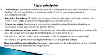 Règles principales
• Choix du brut: A partir du dessin définition, donc de la forme générale de la pièce il faut choisir le brut
de départ. On essayera de limiter le volume de matière à enlever par usinage, on limite les
surépaisseurs d’usinage.
• Association des surfaces: On réalise dans la même phase les surfaces liées entre elle par des « cotes
serrée » ou des spécifications géométriques (coaxialité, perpendicularité …)
• Création des phases: On minimise le nombre de montage/démontage de la pièce. On réalise un
maximum de surface pour une mise en position donnée.
• Mise en position sur surfaces usinées: L’isostatisme sera mis en place afin que la mise en position de la
pièce soit unique, surtout si vous devez réaliser plusieurs fois la même pièce.
Pour mettre la pièce en position sur le porte-pièce choisie, on s’appuie sur des surfaces usinées.
On élimine le plus grand nombre de degré de liberté sur les plus grandes surfaces.
• Choix des machines pour réalisation: Par rapport aux associations de surfaces définies, il faut choisir la
machine qui permet de réaliser les usinages définis
 