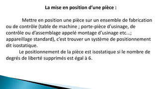 La mise en position d’une pièce :
Mettre en position une pièce sur un ensemble de fabrication
ou de contrôle (table de machine ; porte-pièce d’usinage, de
contrôle ou d’assemblage appelé montage d’usinage etc...;
appareillage standard), c’est trouver un système de positionnement
dit isostatique.
Le positionnement de la pièce est isostatique si le nombre de
degrés de liberté supprimés est égal à 6.
 