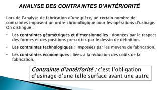 ANALYSE DES CONTRAINTES D’ANTÉRIORITÉ
Lors de l’analyse de fabrication d’une pièce, un certain nombre de
contraintes imposent un ordre chronologique pour les opérations d’usinage.
On distingue :
• Les contraintes géométriques et dimensionnelles : données par le respect
des formes et des positions prescrites par le dessin de définition.
• Les contraintes technologiques : imposées par les moyens de fabrication.
• Les contraintes économiques : liées à la réduction des coûts de la
fabrication.
Contrainte d’antériorité : c’est l’obligation
d’usinage d’une telle surface avant une autre
 