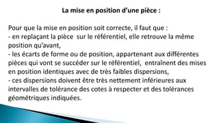 La mise en position d’une pièce :
Pour que la mise en position soit correcte, il faut que :
- en replaçant la pièce sur le référentiel, elle retrouve la même
position qu’avant,
- les écarts de forme ou de position, appartenant aux différentes
pièces qui vont se succéder sur le référentiel, entraînent des mises
en position identiques avec de très faibles dispersions,
- ces dispersions doivent être très nettement inférieures aux
intervalles de tolérance des cotes à respecter et des tolérances
géométriques indiquées.
 
