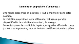 Le maintien en position d’une pièce :
Une fois la pièce mise en position, il faut la maintenir dans cette
position.
Le maintien en position sur le référentiel est assuré par des
dispositifs dits de maintien de contact, de serrage.
Ceux-ci assurent la stabilité de la pièce, malgré les efforts de coupe
parfois très importants, tout en limitant la déformation de la pièce.
 