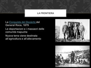 La Conquista del Desierto del
General Roca, 1879
Le deportazioni e i massacri delle
comunità mapuche
Nuova terra viene destinata
all’agricoltura e all’allevamento
LA FRONTIERA
 