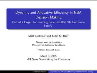 Dynamic and Allocative Eﬃciency in NBA
             Decision Making
Part of a longer, forthcoming paper entitled:“He Got Game
                          Theory”


            Matt Goldman1 and Justin M. Rao2

                   1 Department of Economics

               University of California, San Diego
                    2 Yahoo!   Research Labs

                      March 5, 2005
           MIT Sloan Sports Analytics Conference



                Goldman and Rao    Dynamic and Allocative Eﬃciency in NBA Decision Making
 