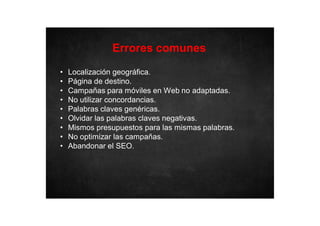 Errores comunes
•
•
•
•
•
•
•
•
•

Localización geográfica.
Página de destino.
Campañas para móviles en Web no adaptadas.
No utilizar concordancias.
Palabras claves genéricas.
Olvidar las palabras claves negativas.
Mismos presupuestos para las mismas palabras.
No optimizar las campañas.
Abandonar el SEO.

 