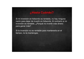 ¿Hasta Cuándo?
Si mi inversión en Adwords es rentable, no hay ninguna
razón para dejar de invertir en Adwords. Al contrario si mi
inversión es rentable, ¿Porqué no invertir más dinero
para ganar más?
Si la inversión no es rentable para mantenerla en el
tiempo, no la mantengas.

 
