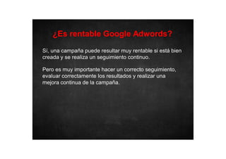 ¿Es rentable Google Adwords?
Sí, una campaña puede resultar muy rentable si está bien
creada y se realiza un seguimiento continuo.
Pero es muy importante hacer un correcto seguimiento,
evaluar correctamente los resultados y realizar una
mejora continua de la campaña.

 
