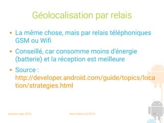 session sept 2016 Yann Caron (c) 2014 10
Géolocalisation par relais
 La même chose, mais par relais téléphoniques
GSM ou Wifi
 Conseillé, car consomme moins d'énergie
(batterie) et la réception est meilleure
 Source :
http://developer.android.com/guide/topics/loca
tion/strategies.html
 