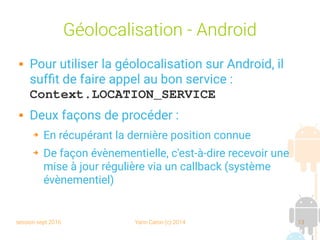 session sept 2016 Yann Caron (c) 2014 13
Géolocalisation - Android
 Pour utiliser la géolocalisation sur Android, il
suffit de faire appel au bon service :
Context.LOCATION_SERVICE
 Deux façons de procéder :
➔ En récupérant la dernière position connue
➔ De façon évènementielle, c'est-à-dire recevoir une
mise à jour régulière via un callback (système
évènementiel)
 