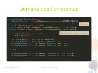 session sept 2016 Yann Caron (c) 2014 14
Dernière position connue
LocationManager locationManager =
(LocationManager) this.getSystemService(Context.LOCATION_SERVICE);
Criteria criteria = new Criteria();
String provider = locationManager.getBestProvider(criteria, false);
Location location = locationManager.getLastKnownLocation(provider);
// Initialize the location fields
if (location != null) {
float lat = (float) (location.getLatitude());
float lng = (float) (location.getLongitude());
Log.i(BaitFragment.class.getName(), String.valueOf(lat));
Log.i(BaitFragment.class.getName(), String.valueOf(lng));
} else {
Log.i(BaitFragment.class.getName(), "Provider not available");
Log.i(BaitFragment.class.getName(), "Provider not available");
}
Service
Dernière position connue
 