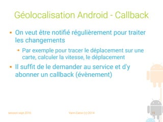 session sept 2016 Yann Caron (c) 2014 15
Géolocalisation Android - Callback
 On veut être notifié régulièrement pour traiter
les changements
➔ Par exemple pour tracer le déplacement sur une
carte, calculer la vitesse, le déplacement
 Il suffit de le demander au service et d'y
abonner un callback (évènement)
 