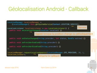 session sept 2016 Yann Caron (c) 2014 16
Géolocalisation Android - Callback
LocationManager locationManager =
(LocationManager) this.getSystemService(Context.LOCATION_SERVICE);
LocationListener locationListener = new LocationListener() {
public void onLocationChanged(Location location) {}
public void onStatusChanged(String provider, int status, Bundle extras) {}
public void onProviderEnabled(String provider) {}
public void onProviderDisabled(String provider) {}
};
locationManager.requestLocationUpdates(LocationManager.GPS_PROVIDER, 10, 1,
locationListener);
Service
Appelé lorsque la position change ou périodiquement
Attache le callback
 