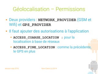 session sept 2016 Yann Caron (c) 2014 17
Géolocalisation – Permissions
 Deux providers : NETWORK_PROVIDER (GSM et
Wifi) et GPS_PROVIDER
 Il faut ajouter des autorisations à l'application
➔ ACCESS_COARSE_LOCATION : pour la
localisation à base de réseaux
➔ ACCESS_FINE_LOCATION : comme la précédente,
le GPS en plus
 