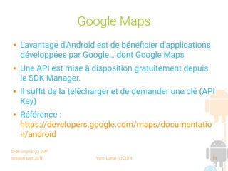 session sept 2016 Yann Caron (c) 2014 19
Google Maps
 L'avantage d'Android est de bénéficier d'applications
développées par Google… dont Google Maps
 Une API est mise à disposition gratuitement depuis
le SDK Manager.
 Il suffit de la télécharger et de demander une clé (API
Key)
 Référence :
https://developers.google.com/maps/documentatio
n/android
Slide original (c) JMF
 