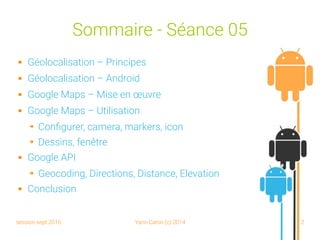 session sept 2016 Yann Caron (c) 2014 2
Sommaire - Séance 05
 Géolocalisation – Principes
 Géolocalisation – Android
 Google Maps – Mise en œuvre
 Google Maps – Utilisation
➔ Configurer, camera, markers, icon
➔ Dessins, fenêtre
 Google API
➔ Geocoding, Directions, Distance, Elevation
 Conclusion
 