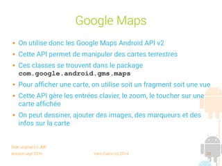 session sept 2016 Yann Caron (c) 2014 20
Google Maps
 On utilise donc les Google Maps Android API v2
 Cette API permet de manipuler des cartes terrestres
 Ces classes se trouvent dans le package
com.google.android.gms.maps
 Pour afficher une carte, on utilise soit un fragment soit une vue
 Cette API gère les entrées clavier, le zoom, le toucher sur une
carte affichée
 On peut dessiner, ajouter des images, des marqueurs et des
infos sur la carte
Slide original (c) JMF
 