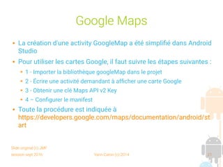 session sept 2016 Yann Caron (c) 2014 21
Google Maps
 La création d'une activity GoogleMap a été simplifié dans Android
Studio
 Pour utiliser les cartes Google, il faut suivre les étapes suivantes :
➔ 1 - Importer la bibliothèque googleMap dans le projet
➔ 2 - Écrire une activité demandant à afficher une carte Google
➔ 3 - Obtenir une clé Maps API v2 Key
➔ 4 – Configurer le manifest
 Toute la procédure est indiquée à
https://developers.google.com/maps/documentation/android/st
art
Slide original (c) JMF
 