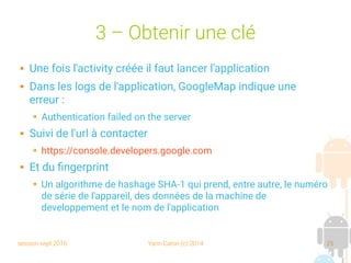 session sept 2016 Yann Caron (c) 2014 25
3 – Obtenir une clé
 Une fois l'activity créée il faut lancer l'application
 Dans les logs de l'application, GoogleMap indique une
erreur :
➔ Authentication failed on the server
 Suivi de l'url à contacter
➔ https://console.developers.google.com
 Et du fingerprint
➔ Un algorithme de hashage SHA-1 qui prend, entre autre, le numéro
de série de l'appareil, des données de la machine de
developpement et le nom de l'application
 