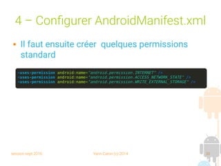 session sept 2016 Yann Caron (c) 2014 30
4 – Configurer AndroidManifest.xml
 Il faut ensuite créer quelques permissions
standard
<uses-permission android:name="android.permission.INTERNET" />
<uses-permission android:name="android.permission.ACCESS_NETWORK_STATE" />
<uses-permission android:name="android.permission.WRITE_EXTERNAL_STORAGE" />
 