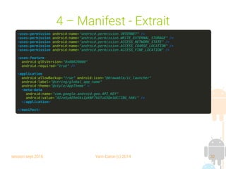 session sept 2016 Yann Caron (c) 2014 32
4 – Manifest - Extrait
<uses-permission android:name="android.permission.INTERNET" />
<uses-permission android:name="android.permission.WRITE_EXTERNAL_STORAGE" />
<uses-permission android:name="android.permission.ACCESS_NETWORK_STATE" />
<uses-permission android:name="android.permission.ACCESS_COARSE_LOCATION" />
<uses-permission android:name="android.permission.ACCESS_FINE_LOCATION" />
<uses-feature
android:glEsVersion="0x00020000"
android:required="true" />
<application
android:allowBackup="true" android:icon="@drawable/ic_launcher"
android:label="@string/global_app_name"
android:theme="@style/AppTheme" >
<meta-data
android:name="com.google.android.geo.API_KEY"
android:value="AIzaSyAO5eGksIpKNF7kUTuG5Qe3dCCIBG_hXKc" />
</application>
</manifest>
 