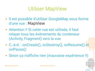session sept 2016 Yann Caron (c) 2014 33
Utiliser MapView
 Il est possible d'utiliser GoogleMap sous forme
d'une vue : MapView
 Attention !! Si cette vue est utilisée, il faut
relayer tous les évènements du conteneur
(Activity, Fragment) vers la vue
 C.-à-d. : onCreate(), onDestroy(), onResume() et
onPause()
 Sinon ça n'affiche rien (mauvaise expérience !!)
 