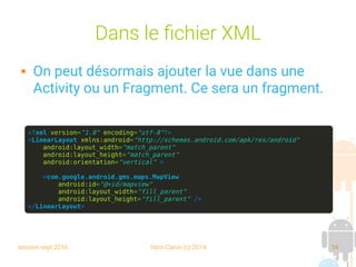 session sept 2016 Yann Caron (c) 2014 34
Dans le fichier XML
 On peut désormais ajouter la vue dans une
Activity ou un Fragment. Ce sera un fragment.
<?xml version="1.0" encoding="utf-8"?>
<LinearLayout xmlns:android="http://schemas.android.com/apk/res/android"
android:layout_width="match_parent"
android:layout_height="match_parent"
android:orientation="vertical" >
<com.google.android.gms.maps.MapView
android:id="@+id/mapview"
android:layout_width="fill_parent"
android:layout_height="fill_parent" />
</LinearLayout>
 