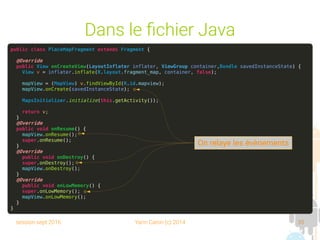 session sept 2016 Yann Caron (c) 2014 35
Dans le fichier Java
public class PlaceMapFragment extends Fragment {
@Override
public View onCreateView(LayoutInflater inflater, ViewGroup container,Bundle savedInstanceState) {
View v = inflater.inflate(R.layout.fragment_map, container, false);
mapView = (MapView) v.findViewById(R.id.mapview);
mapView.onCreate(savedInstanceState);
MapsInitializer.initialize(this.getActivity());
return v;
}
@Override
public void onResume() {
mapView.onResume();
super.onResume();
}
@Override
public void onDestroy() {
super.onDestroy();
mapView.onDestroy();
}
@Override
public void onLowMemory() {
super.onLowMemory();
mapView.onLowMemory();
}
}
On relaye les évènements
 