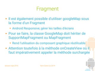 session sept 2016 Yann Caron (c) 2014 37
Fragment
 Il est également possible d'utiliser googleMap sous
la forme d'un Fragment
➔ Android Responsive; gérer les tailles d'écrans
 Pour se faire, la classe GoogleMap doit hériter de
SupportMapFragment ou MapFragment
➔ Rend l'utilisation du composant graphique réutilisable
 Attention toutefois à la méthode onCreateView où il
faut impérativement appeler la méthode surchargée
 