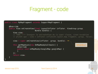 session sept 2016 Yann Caron (c) 2014 38
Fragment - code
public class MyMapFragment extends SupportMapFragment {
@Override
public View onCreateView(final LayoutInflater inflater, ViewGroup group,
Bundle bundle) {
View view;
// TODO !!!! Invoquer le onCreateView de la super classe, sinon exception
// plutôt que : view = inflater.inflate(R.layout.map_fragment, group, false);
view = super.onCreateView(inflater, group, bundle);
this.getMapAsync(new OnMapReadyCallback() {
@Override
public void onMapReady(GoogleMap googleMap) {
}
});
return view;
}
}
Attention
 