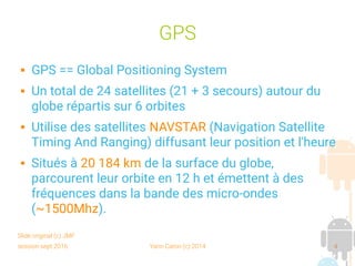 session sept 2016 Yann Caron (c) 2014 4
GPS
 GPS == Global Positioning System
 Un total de 24 satellites (21 + 3 secours) autour du
globe répartis sur 6 orbites
 Utilise des satellites NAVSTAR (Navigation Satellite
Timing And Ranging) diffusant leur position et l'heure
 Situés à 20 184 km de la surface du globe,
parcourent leur orbite en 12 h et émettent à des
fréquences dans la bande des micro-ondes
(~1500Mhz).
Slide original (c) JMF
 