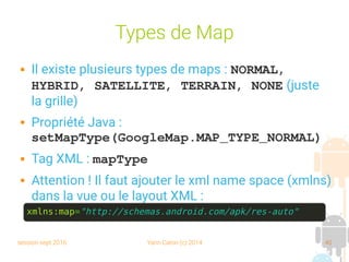 session sept 2016 Yann Caron (c) 2014 40
Types de Map
 Il existe plusieurs types de maps : NORMAL, 
HYBRID, SATELLITE, TERRAIN, NONE (juste
la grille)
 Propriété Java :
setMapType(GoogleMap.MAP_TYPE_NORMAL)
 Tag XML : mapType
 Attention ! Il faut ajouter le xml name space (xmlns)
dans la vue ou le layout XML :
xmlns:map="http://schemas.android.com/apk/res-auto"
 