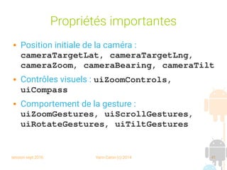 session sept 2016 Yann Caron (c) 2014 41
Propriétés importantes
 Position initiale de la caméra :
cameraTargetLat, cameraTargetLng, 
cameraZoom, cameraBearing, cameraTilt
 Contrôles visuels : uiZoomControls, 
uiCompass
 Comportement de la gesture :
uiZoomGestures, uiScrollGestures, 
uiRotateGestures, uiTiltGestures
 