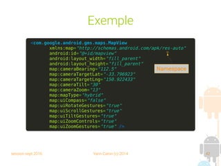 session sept 2016 Yann Caron (c) 2014 42
Exemple
<com.google.android.gms.maps.MapView
xmlns:map="http://schemas.android.com/apk/res-auto"
android:id="@+id/mapview"
android:layout_width="fill_parent"
android:layout_height="fill_parent"
map:cameraBearing="112.5"
map:cameraTargetLat="-33.796923"
map:cameraTargetLng="150.922433"
map:cameraTilt="30"
map:cameraZoom="13"
map:mapType="hybrid"
map:uiCompass="false"
map:uiRotateGestures="true"
map:uiScrollGestures="true"
map:uiTiltGestures="true"
map:uiZoomControls="true"
map:uiZoomGestures="true" />
Namespace
 