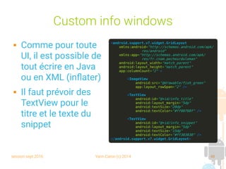 session sept 2016 Yann Caron (c) 2014 48
Custom info windows
 Comme pour toute
UI, il est possible de
tout écrire en Java
ou en XML (inflater)
 Il faut prévoir des
TextView pour le
titre et le texte du
snippet
<android.support.v7.widget.GridLayout
xmlns:android="http://schemas.android.com/apk/
res/android"
xmlns:app="http://schemas.android.com/apk/
res/fr.cnam.pecheurduleman"
android:layout_width="match_parent"
android:layout_height="match_parent"
app:columnCount="2" >
<ImageView
android:src="@drawable/fish_green"
app:layout_rowSpan="2" />
<TextView
android:id="@+id/info_title"
android:layout_margin="5dp"
android:textSize="20dp"
android:textColor="#ff00760f" />
<TextView
android:id="@+id/info_snippet"
android:layout_margin="5dp"
android:textSize="15dp"
android:textColor="#ff303030" />
</android.support.v7.widget.GridLayout>
 
