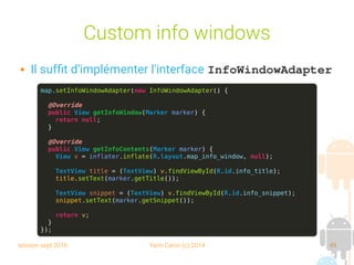 session sept 2016 Yann Caron (c) 2014 49
Custom info windows
 Il suffit d'implémenter l'interface InfoWindowAdapter
map.setInfoWindowAdapter(new InfoWindowAdapter() {
@Override
public View getInfoWindow(Marker marker) {
return null;
}
@Override
public View getInfoContents(Marker marker) {
View v = inflater.inflate(R.layout.map_info_window, null);
TextView title = (TextView) v.findViewById(R.id.info_title);
title.setText(marker.getTitle());
TextView snippet = (TextView) v.findViewById(R.id.info_snippet);
snippet.setText(marker.getSnippet());
return v;
}
});
 