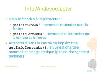 session sept 2016 Yann Caron (c) 2014 50
InfoWindowAdapter
 Deux méthodes à implémenter :
➔ getInfoWindow() : permet de customiser toute la
fenêtre
➔ getInfoContents() : permet de ne customiser que
le contenu de la fenêtre
 Attention !! Dans le cas où on implémente
getInfoContents(), la vue est chargée
comme une image statique (pas de changement
possible)
 