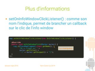 session sept 2016 Yann Caron (c) 2014 51
Plus d'informations
 setOnInfoWindowClickListener() : comme son
nom l'indique, permet de brancher un callback
sur le clic de l'info window
map.setOnInfoWindowClickListener(new OnInfoWindowClickListener() {
@Override
public void onInfoWindowClick(Marker marker) {
Log.i(PlaceMapFragment.class.getName(),
"On a cliqué sur " +
marker.getTitle() +
" [" + marker.getSnippet() + "]");
}
});
Le marqueur
 