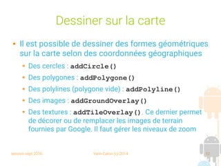 session sept 2016 Yann Caron (c) 2014 52
Dessiner sur la carte
 Il est possible de dessiner des formes géométriques
sur la carte selon des coordonnées géographiques
➔ Des cercles : addCircle()
➔ Des polygones : addPolygone()
➔ Des polylines (polygone vide) : addPolyline()
➔ Des images : addGroundOverlay()
➔ Des textures : addTileOverlay(). Ce dernier permet
de décorer ou de remplacer les images de terrain
fournies par Google. Il faut gérer les niveaux de zoom
 