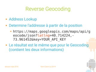 session sept 2016 Yann Caron (c) 2014 62
Reverse Geocoding
 Address Lookup
 Determine l'addresse à partir de la position
➔ https://maps.googleapis.com/maps/api/g
eocode/json?latlng=40.714224,-
73.961452&key=YOUR_API_KEY
 Le résultat est le même que pour le Geocoding
(contient les deux informations)
 