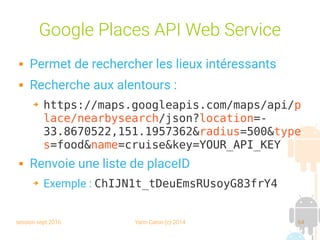 session sept 2016 Yann Caron (c) 2014 64
Google Places API Web Service
 Permet de rechercher les lieux intéressants
 Recherche aux alentours :
➔ https://maps.googleapis.com/maps/api/p
lace/nearbysearch/json?location=-
33.8670522,151.1957362&radius=500&type
s=food&name=cruise&key=YOUR_API_KEY
 Renvoie une liste de placeID
➔ Exemple : ChIJN1t_tDeuEmsRUsoyG83frY4
 